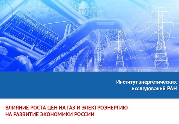 ВЛИЯНИЕ РОСТА ЦЕН НА ГАЗ И ЭЛЕКТРОЭНЕРГИЮНА РАЗВИТИЕ ЭКОНОМИКИ РОССИИИнститут энергетических исследований РАН