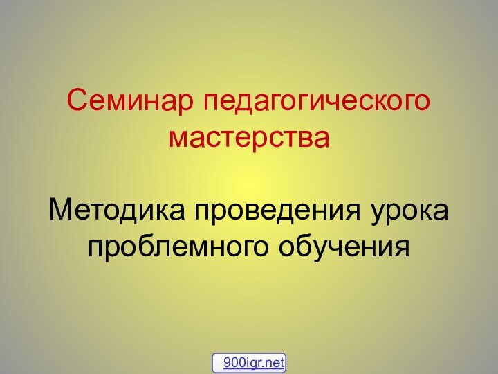 Семинар педагогического мастерства  Методика проведения урока проблемного обучения