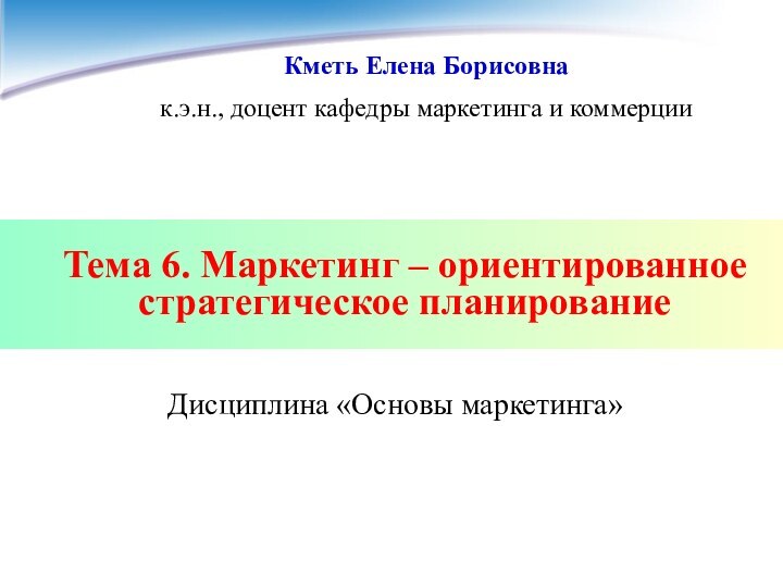 Тема 6. Маркетинг – ориентированное стратегическое планированиеДисциплина «Основы маркетинга»Кметь Елена Борисовнак.э.н., доцент