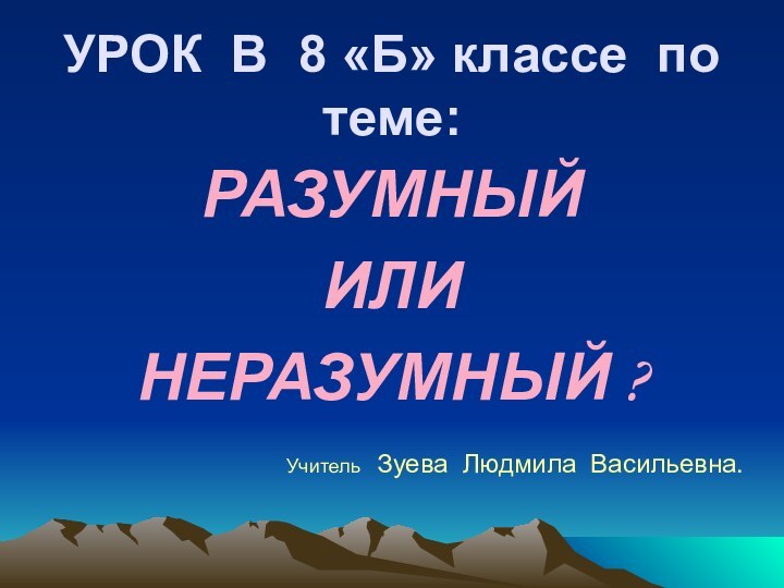 УРОК В 8 «Б» классе по теме:РАЗУМНЫЙ ИЛИНЕРАЗУМНЫЙ ?Учитель  Зуева Людмила Васильевна.