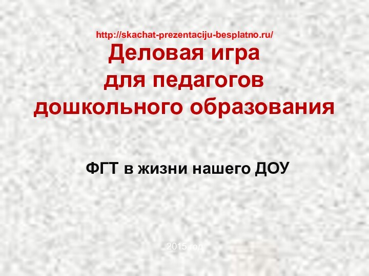 Деловая игра  для педагогов дошкольного образованияФГТ в жизни нашего ДОУhttp://skachat-prezentaciju-besplatno.ru/2015 год