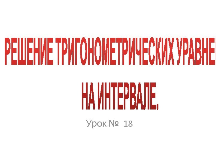 РЕШЕНИЕ ТРИГОНОМЕТРИЧЕСКИХ УРАВНЕНИЙ  НА ИНТЕРВАЛЕ.Урок № 18