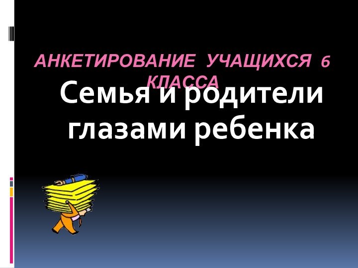 АНКЕТИРОВАНИЕ УЧАЩИХСЯ 6 КЛАССАСемья и родители глазами ребенка