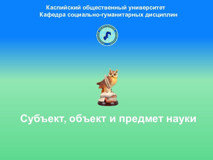 Субъект, объект и предмет науки  Каспийский общественный университет Кафедра социально-гуманитарных дисциплин