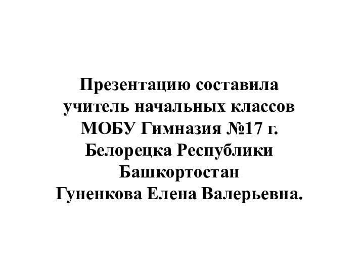 Презентацию составила учитель начальных классов МОБУ Гимназия №17 г. Белорецка Республики БашкортостанГуненкова Елена Валерьевна.