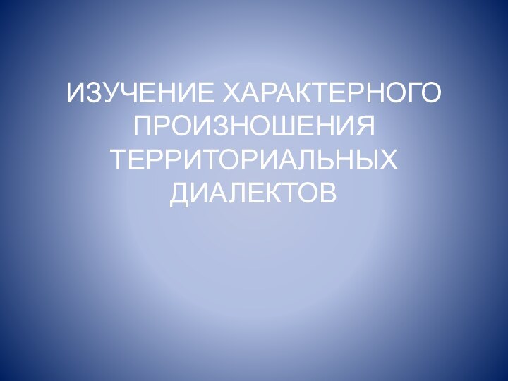 ИЗУЧЕНИЕ ХАРАКТЕРНОГО ПРОИЗНОШЕНИЯ ТЕРРИТОРИАЛЬНЫХ ДИАЛЕКТОВ