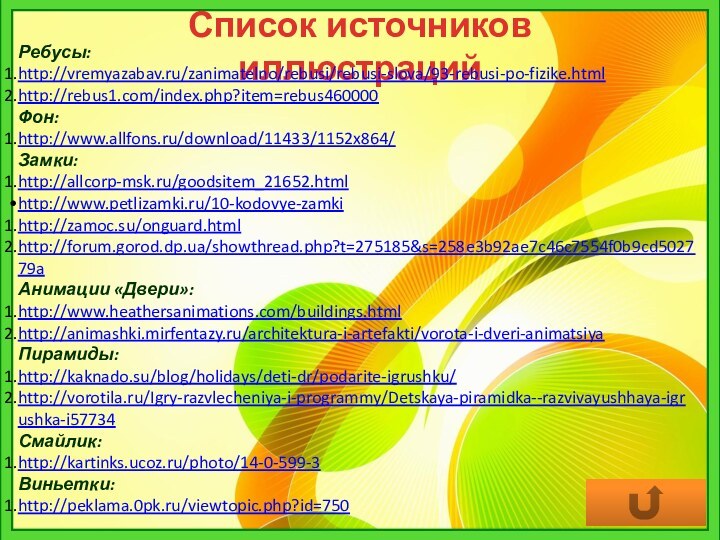 Список источников иллюстрацийРебусы:http://vremyazabav.ru/zanimatelno/rebusi/rebusi-slova/93-rebusi-po-fizike.htmlhttp://rebus1.com/index.php?item=rebus460000Фон:http://www.allfons.ru/download/11433/1152x864/Замки:http://allcorp-msk.ru/goodsitem_21652.htmlhttp://www.petlizamki.ru/10-kodovye-zamkihttp://zamoc.su/onguard.htmlhttp://forum.gorod.dp.ua/showthread.php?t=275185&s=258e3b92ae7c46c7554f0b9cd502779aАнимации «Двери»:http://www.heathersanimations.com/buildings.htmlhttp://animashki.mirfentazy.ru/architektura-i-artefakti/vorota-i-dveri-animatsiyaПирамиды:http://kaknado.su/blog/holidays/deti-dr/podarite-igrushku/http://vorotila.ru/Igry-razvlecheniya-i-programmy/Detskaya-piramidka--razvivayushhaya-igrushka-i57734Смайлик:http://kartinks.ucoz.ru/photo/14-0-599-3Виньетки:http://peklama.0pk.ru/viewtopic.php?id=750