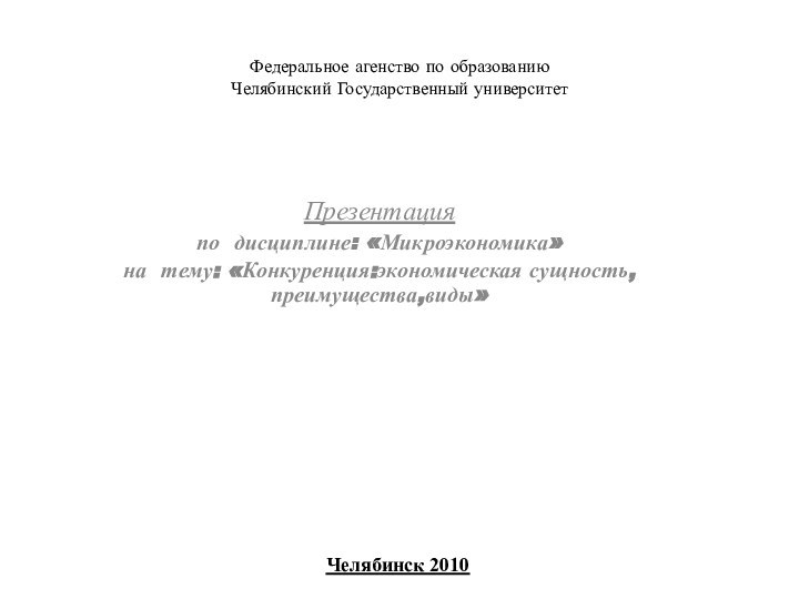 Федеральное агенство по образованию Челябинский Государственный университет Презентацияпо дисциплине: «Микроэкономика»на тему: «Конкуренция:экономическая сущность,преимущества,виды» Челябинск 2010