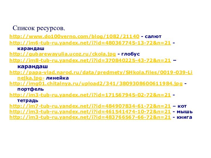 Список ресурсов.http://www.do100verno.com/blog/1082/21140 - салютhttp://im6-tub-ru.yandex.net/i?id=480367745-13-72&n=21 -карандашhttp://gubarewayulia.ucoz.ru/ckola.jpg - глобусhttp://im8-tub-ru.yandex.net/i?id=370840225-43-72&n=21 – карандашhttp://papa-vlad.narod.ru/data/predmety/SHkola.files/0019-039-Linejka.jpg- линейкаhttp://img01.chitalnya.ru/upload2/341/3809308600611984.jpg - портфельhttp://im3-tub-ru.yandex.net/i?id=171567945-02-72&n=21