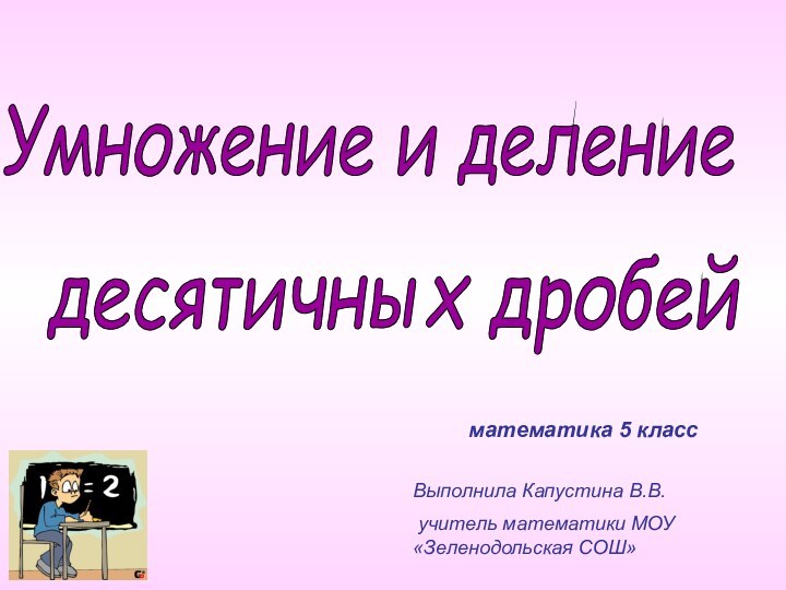 Умножение и деление десятичных дробей математика 5 классВыполнила Капустина В.В. учитель математики МОУ «Зеленодольская СОШ»