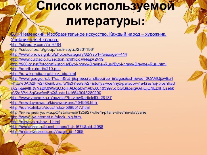 Список используемой литературы:Б.Н. Неменский. Изобразительное искусство. Каждый народ – художник. Учебник для 4 класса.http://silverary.com/?p=6464http://subscribe.ru/group/nash-soyuz/2834199/http://www.photosight.ru/photos/category/82/?sort=ra&pager=414http://www.cultradio.ru/section.html?cid=44&p=2419http:///fotografii/istorija/Byt-i-nravy-Drevnej-Rusi/Byt-i-nravy-Drevnej-Rusi.htmlhttp://roerih.ru/rerih/210.phphttp://ru.wikipedia.org/block_big.htmlhttp://www.google.ru/url?sa=i&rct=j&q=&esrc=s&source=images&cd=&ved=0CAMQjxw&url=http%3A%2F%2Fkleinburd.ru%2Fnews%2Fistoriya-voennyx-paradov-na-krasnoj-ploshhadi%2F&ei=lIFtVNaBK8WiygOJoIHADg&bvm=bv.80185997,d.bGQ&psig=AFQjCNEznFCse9kaV2d3PzL8qCxwfcnFgQ&ust=1416549045280290http://www.vechorka.ru/gazeta/?b=view&articleID=26187http://newdaynews.ru/kiev/weekend/454958.htmlhttp://rushkolnik.ru/docs/index-5898517.htmlhttp://интеллектуал-ка.рф/istoria-edi/125927-chem-pitalis-drevnie-slavyanehttp://www.liveinternet.ru/block_big.htmlhttp://newsya.ru/nav_1.htmlhttp://svetgorod.ru/guest_blogs/?id=1674&pid=2988http://moscowstreets.net/?page_id=1398