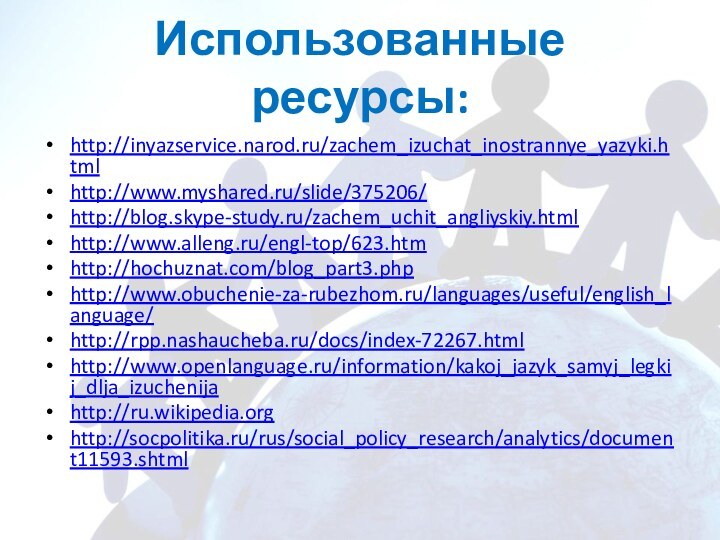 Использованные ресурсы:http://inyazservice.narod.ru/zachem_izuchat_inostrannye_yazyki.htmlhttp://www.myshared.ru/slide/375206/http://blog.skype-study.ru/zachem_uchit_angliyskiy.htmlhttp://www.alleng.ru/engl-top/623.htmhttp://hochuznat.com/blog_part3.phphttp://www.obuchenie-za-rubezhom.ru/languages/useful/english_language/http://rpp.nashaucheba.ru/docs/index-72267.htmlhttp://www.openlanguage.ru/information/kakoj_jazyk_samyj_legkij_dlja_izuchenijahttp://ru.wikipedia.orghttp://socpolitika.ru/rus/social_policy_research/analytics/document11593.shtml