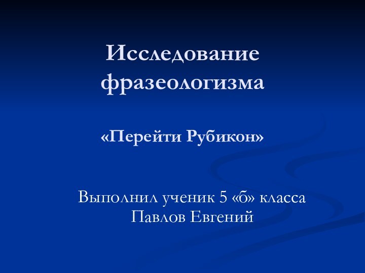 Исследование фразеологизма  «Перейти Рубикон» Выполнил ученик 5 «б» класса Павлов Евгений