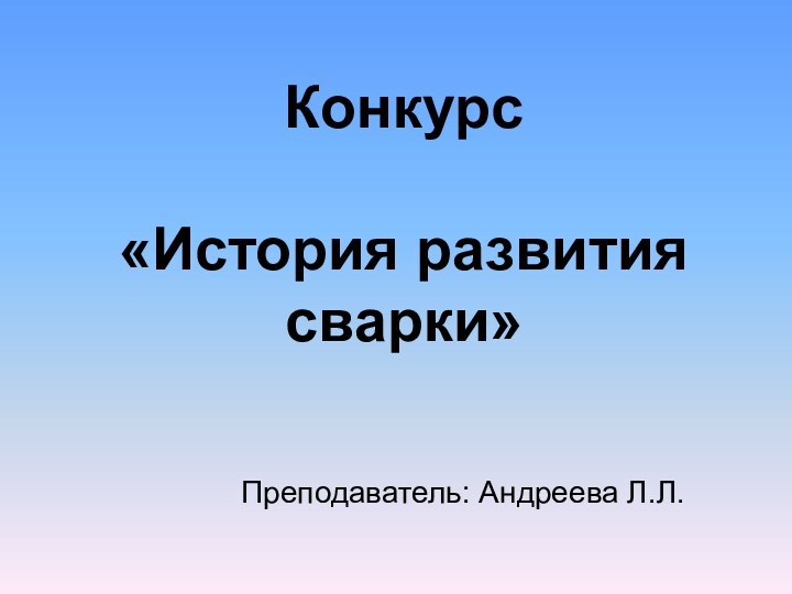 Конкурс  «История развития сварки»   			Преподаватель: Андреева Л.Л.