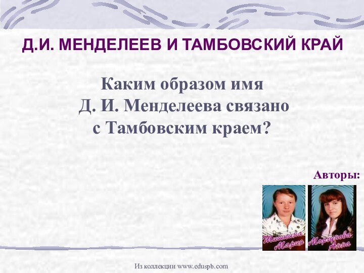 Д.И. МЕНДЕЛЕЕВ И ТАМБОВСКИЙ КРАЙАвторы:Каким образом имя Д. И. Менделеева связанос Тамбовским краем?Из коллекции www.eduspb.com