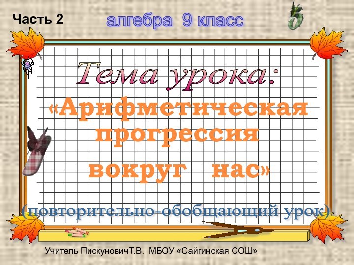 Тема урока: (повторительно-обобщающий урок) алгебра 9 класс Учитель ПискуновичТ.В. МБОУ «Сайгинская СОШ»«Арифметическаяпрогрессиявокругнас»Часть 2