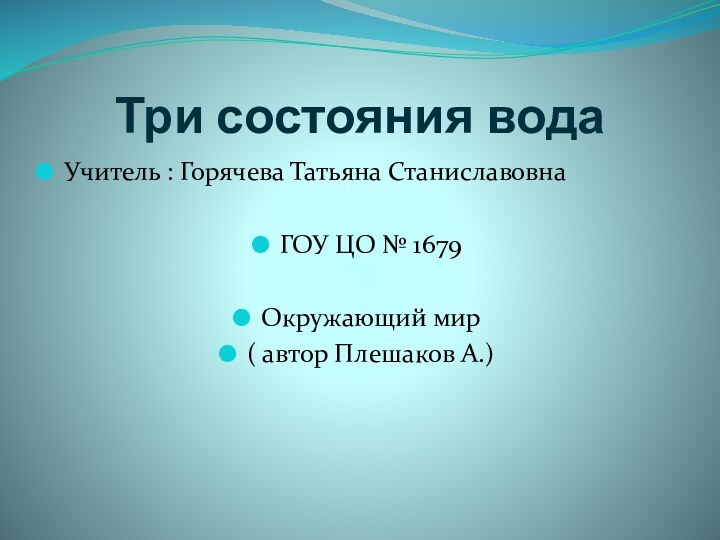 Три состояния водаУчитель : Горячева Татьяна СтаниславовнаГОУ ЦО № 1679Окружающий мир ( автор Плешаков А.)