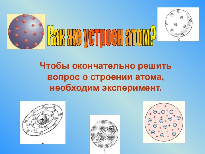 Чтобы окончательно решить вопрос о строении атома, необходим эксперимент. Как же устроен атом?