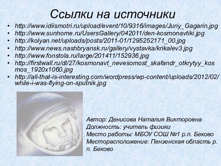 Ссылки на источникиhttp://www.idiismotri.ru/upload/event/10/9316/images/Juriy_Gagarin.jpghttp://www.sunhome.ru/UsersGallery/042011/den-kosmonavtiki.jpghttp://kolyan.net/uploads/posts/2011-01/1295252171_00.jpghttp://www.news.nashbryansk.ru/gallery/vystavka/krikalev3.jpghttp://www.fonstola.ru/large/201411/152936.jpghttp://firstwall.ru/dl/27/kosmonavt_nevesomost_skafandr_otkrytyy_kosmos_1920x1060.jpg http://all-that-is-interesting.com/wordpress/wp-content/uploads/2012/02/while-i-was-flying-on-sputnik.jpgАвтор: Денисова Наталия Викторовна  Должность: учитель физики Место