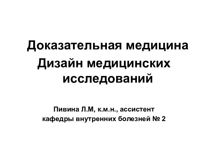 Доказательная медицинаДизайн медицинских исследованийПивина Л.М, к.м.н., ассистент кафедры внутренних болезней № 2