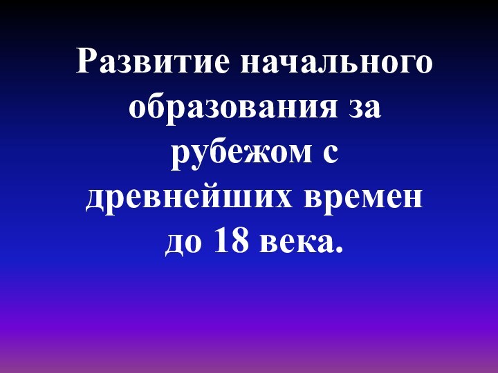 Развитие начального образования за рубежом с древнейших времен до 18 века.