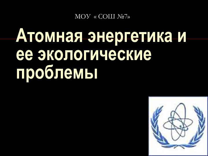 Атомная энергетика и ее экологические проблемыМОУ « СОШ №7»