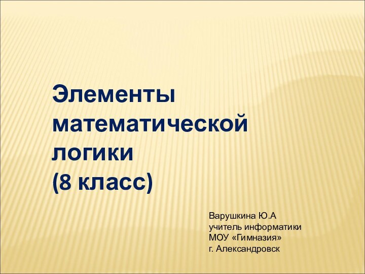 Элементы математической логики (8 класс)Варушкина Ю.А учитель информатики МОУ «Гимназия» г. Александровск