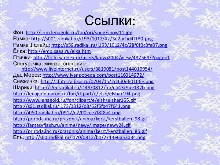 Ссылки:Фон: http://com.lenagold.ru/fon/ori/sneg/snow11.jpgРамка: http://s001.radikal.ru/i193/1012/42/3d2acbd4f180.pngРамка 1 слайд: http://s59.radikal.ru/i163/1012/4c/28f0f0c8fe07.pngЁлка: http://emo.xaaa.ru/elka.htmПтички: http://fotki.yandex.ru/users/ladyo2004/view/487569/?page=1Снегурочка, мишка, снеговик: http://www.liveinternet.ru/users/3819081/post144010954/Дед Мороз: http://www.ivanpobeda.com/post116014972/Снежинка: http://r.foto.radikal.ru/0704/05/2d4d0e60106e.pngШарики: http://s55.radikal.ru/i148/0812/bb/cb43c9ae182b.pnghttp://lenagold.narod.ru/fon/clipart/e/elsh/elshar194.pnghttp://www.lenagold.ru/fon/clipart/e/elsh/elshar165.gifhttp://s61.radikal.ru/i173/0812/d8/62f5fb47f641.pnghttp://i050.radikal.ru/0912/c2/00cee7f8f8a4.pnghttp://priroda.inc.ru/prazdnik/anima/kerst/kerstballen_98.gifhttp://fantasyflash.ru/anime/newy/image/newy24.gifhttp://priroda.inc.ru/prazdnik/anima/kerst/kerstballen_85.gifЕль: http://s60.radikal.ru/i170/0812/b1/2743e6a53034.png