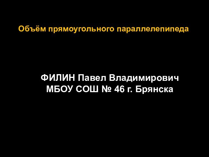 Объём прямоугольного параллелепипедаФИЛИН Павел ВладимировичМБОУ СОШ № 46 г. Брянска