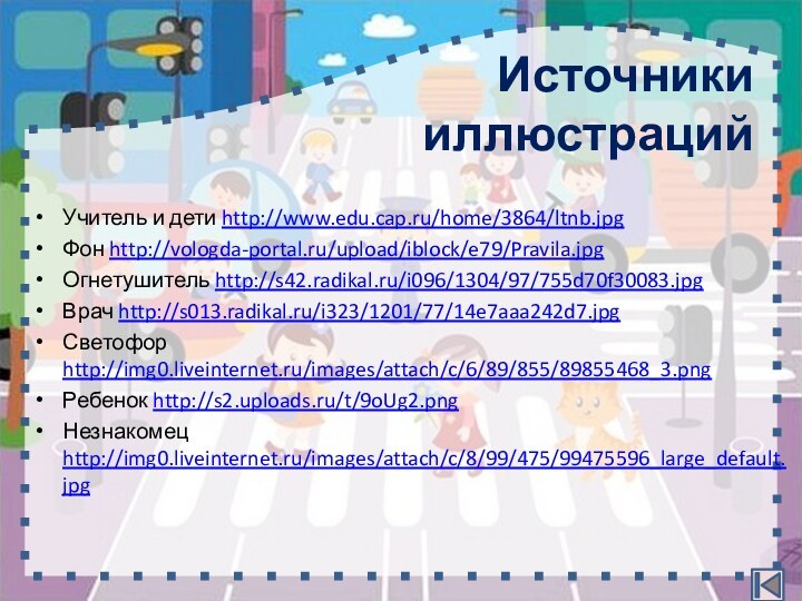 Задание 2завершитьИсточники иллюстрацийУчитель и дети http://www.edu.cap.ru/home/3864/ltnb.jpgФон http://vologda-portal.ru/upload/iblock/e79/Pravila.jpgОгнетушитель http://s42.radikal.ru/i096/1304/97/755d70f30083.jpgВрач http://s013.radikal.ru/i323/1201/77/14e7aaa242d7.jpgСветофор http://img0.liveinternet.ru/images/attach/c/6/89/855/89855468_3.pngРебенок http://s2.uploads.ru/t/9oUg2.pngНезнакомец http://img0.liveinternet.ru/images/attach/c/8/99/475/99475596_large_default.jpg