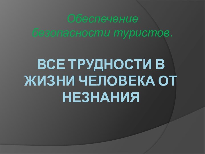 ВСЕ ТРУДНОСТИ В ЖИЗНИ ЧЕЛОВЕКА ОТ НЕЗНАНИЯ Обеспечение безопасности туристов.