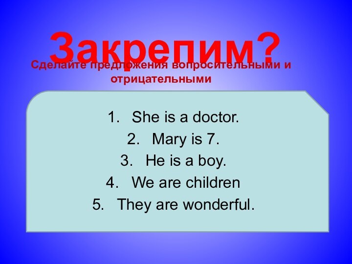 Закрепим?Сделайте предложения вопросительными и отрицательнымиShe is a doctor.Mary is 7.He is a