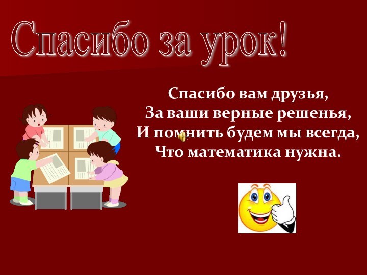 Спасибо за урок! Спасибо вам друзья,За ваши верные решенья,И помнить будем мы всегда, Что математика нужна.