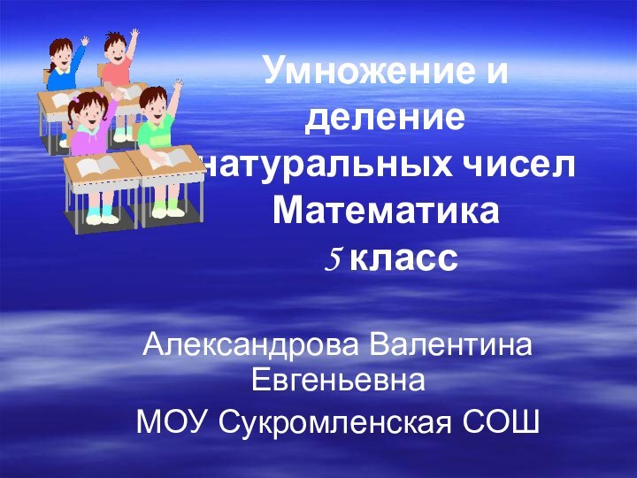 Умножение и деление натуральных чисел Математика  5 классАлександрова Валентина Евгеньевна МОУ Сукромленская СОШ