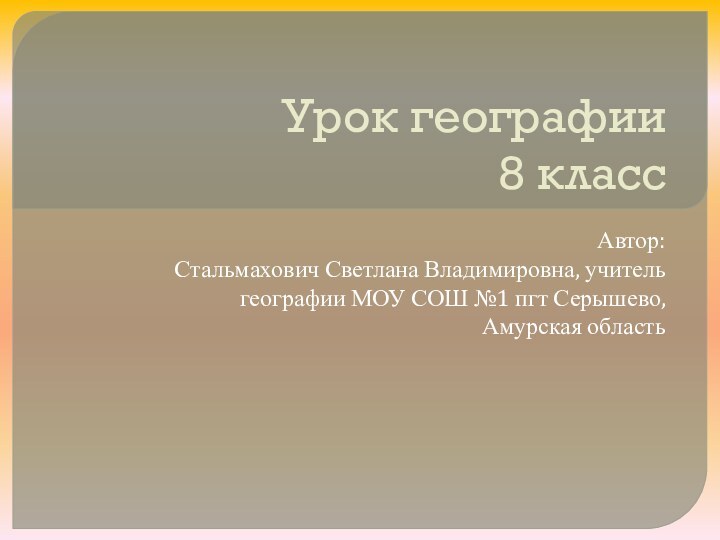 Урок географии 8 классАвтор:Стальмахович Светлана Владимировна, учитель географии МОУ СОШ №1 пгт Серышево, Амурская область