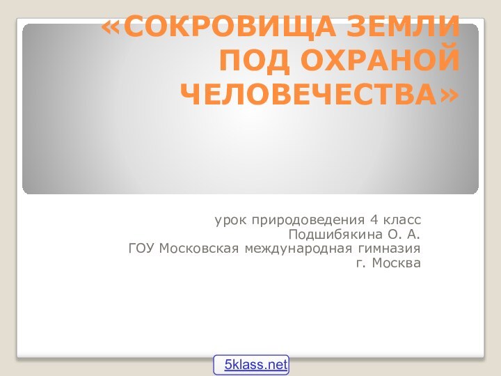 «СОКРОВИЩА ЗЕМЛИ ПОД ОХРАНОЙ ЧЕЛОВЕЧЕСТВА»урок природоведения 4 классПодшибякина О. А.ГОУ Московская международная гимназияг. Москва