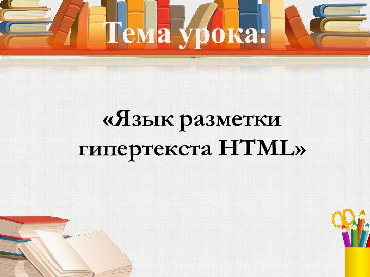 Тема урока:«Язык разметки гипертекста HTML»