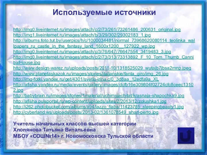 Используемые источникиhttp://img0.liveinternet.ru/images/attach/c/2/73/261/73261486_200631_original.jpghttp://img1.liveinternet.ru/images/attach/b/3/29/302/29302183_1.jpghttp://albums.foto.tut.by/userpics/h/c/1000034481/normal_73968620080114_teolinka_wallpapers_ru_castle_in_the_fantasy_land_1600x1200__127922_wp.jpghttp://img0.liveinternet.ru/images/attach/c/3/76/647/76647554_3419483_3.jpghttp://img0.liveinternet.ru/images/attach/c/2/73/313/73313892_F_10_Tom_Thumb_CannibalHouse.jpghttp://www.design-warez.ru/uploads/posts/2011-10/1318525029_wutajb7jbsa2mnp.jpeghttp://www.planetaskazok.ru/images/stories/italjanskie/fanta_giro/img_26.jpghttp://img-fotki.yandex.ru/get/4301/svetla-irina.c/0_3d8aa_12edfa9a_XLhttp://afisha.yandex.ru/media/events/gallery/images/dcfb16e309804f02724cfc8ceec13102.jpghttp://babybrain.ru/images/stories/1material/uchimsjachitat/krasnaja-shapochka9.jpghttp://afisha.pulsportal.ru/wp-content/uploads/sites/2/2013/12/zolushka1.jpghttp://i262.photobucket.com/albums/ii94/lazzo_fiaba/11423785_sleepingbeauty1.jpghttp://cyberland.ws/uploads/posts/2013-02/1361078549_sharl-perro.jpgУчитель начальных классов высшей категорииХлопянова Татьяна ВитальевнаМБОУ «СОШ№14» г. Новомосковска Тульской области