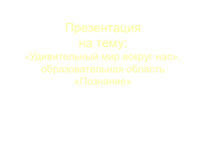 Презентация  на тему: «Удивительный мир вокруг нас». образовательная область «Познание»