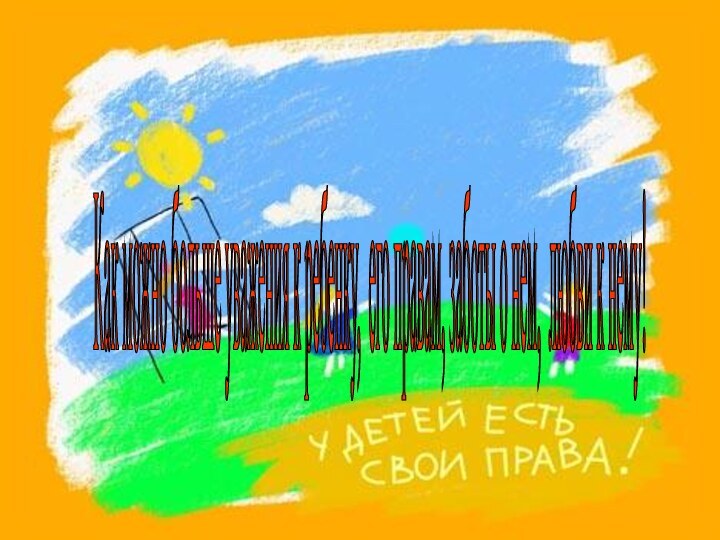 Как можно больше уважения к ребенку, его правам, заботы о нем, любви к нему!