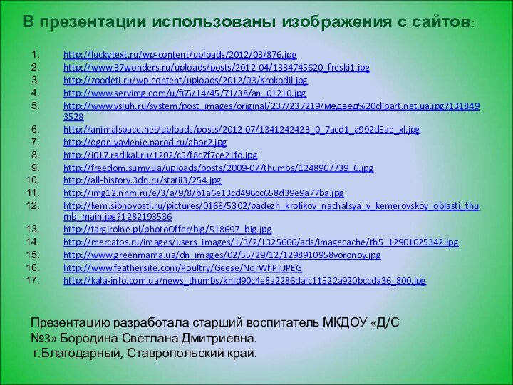 http://luckytext.ru/wp-content/uploads/2012/03/876.jpghttp://www.37wonders.ru/uploads/posts/2012-04/1334745620_freski1.jpghttp://zoodeti.ru/wp-content/uploads/2012/03/Krokodil.jpghttp://www.servimg.com/u/f65/14/45/71/38/an_01210.jpghttp://www.vsluh.ru/system/post_images/original/237/237219/медвед%20clipart.net.ua.jpg?1318493528http://animalspace.net/uploads/posts/2012-07/1341242423_0_7acd1_a992d5ae_xl.jpghttp://ogon-yavlenie.narod.ru/abor2.jpghttp://i017.radikal.ru/1202/c5/f8c7f7ce21fd.jpghttp://freedom.sumy.ua/uploads/posts/2009-07/thumbs/1248967739_6.jpghttp://all-history.3dn.ru/statii3/254.jpghttp://img12.nnm.ru/e/3/a/9/8/b1a6e13cd496cc658d39e9a77ba.jpghttp://kem.sibnovosti.ru/pictures/0168/5302/padezh_krolikov_nachalsya_v_kemerovskoy_oblasti_thumb_main.jpg?1282193536http://targirolne.pl/photoOffer/big/518697_big.jpghttp://mercatos.ru/images/users_images/1/3/2/1325666/ads/imagecache/th5_12901625342.jpghttp://www.greenmama.ua/dn_images/02/55/29/12/1298910958voronoy.jpghttp://www.feathersite.com/Poultry/Geese/NorWhPr.JPEGhttp://kafa-info.com.ua/news_thumbs/knfd90c4e8a2286dafc11522a920bccda36_800.jpgВ презентации использованы изображения с сайтов:Презентацию разработала старший воспитатель МКДОУ «Д/С №3»
