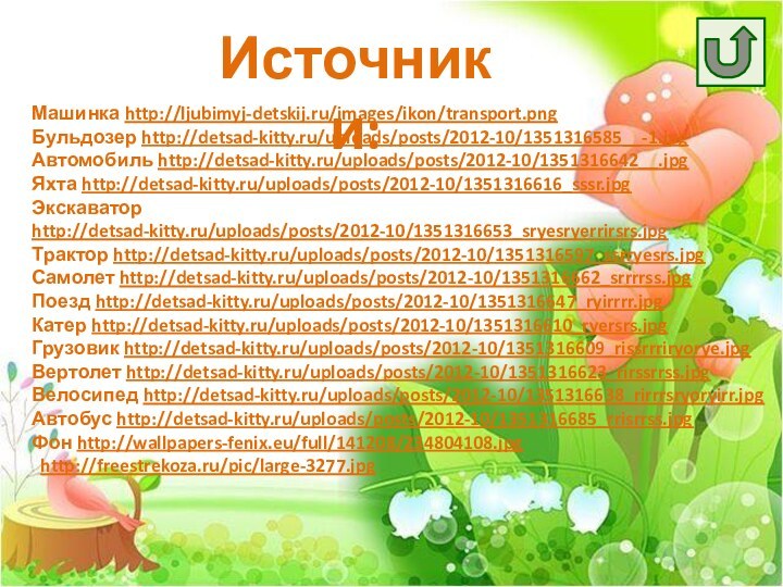 Источники:Машинка http://ljubimyj-detskij.ru/images/ikon/transport.pngБульдозер http://detsad-kitty.ru/uploads/posts/2012-10/1351316585__-1.jpgАвтомобиль http://detsad-kitty.ru/uploads/posts/2012-10/1351316642__.jpgЯхта http://detsad-kitty.ru/uploads/posts/2012-10/1351316616_sssr.jpgЭкскаватор http://detsad-kitty.ru/uploads/posts/2012-10/1351316653_sryesryerrirsrs.jpgТрактор http://detsad-kitty.ru/uploads/posts/2012-10/1351316597_ssrryesrs.jpgСамолет http://detsad-kitty.ru/uploads/posts/2012-10/1351316662_srrrrss.jpgПоезд http://detsad-kitty.ru/uploads/posts/2012-10/1351316647_ryirrrr.jpgКатер http://detsad-kitty.ru/uploads/posts/2012-10/1351316610_ryersrs.jpgГрузовик http://detsad-kitty.ru/uploads/posts/2012-10/1351316609_rissrrriryorye.jpgВертолет http://detsad-kitty.ru/uploads/posts/2012-10/1351316623_rirssrrss.jpgВелосипед http://detsad-kitty.ru/uploads/posts/2012-10/1351316638_rirrrsryoryirr.jpgАвтобус http://detsad-kitty.ru/uploads/posts/2012-10/1351316685_rrisrrss.jpgФон http://wallpapers-fenix.eu/full/141208/234804108.jpg  http://freestrekoza.ru/pic/large-3277.jpg