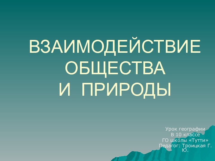 ВЗАИМОДЕЙСТВИЕ ОБЩЕСТВА  И ПРИРОДЫУрок географииВ 10 классеГО школы «Тутти»Педагог: Троицкая Г.Ю.