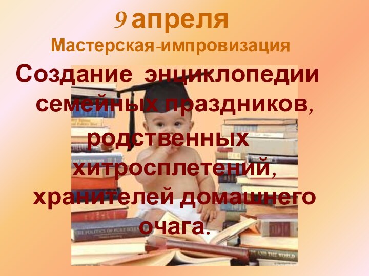 9 апреля Мастерская-импровизацияСоздание энциклопедии семейных праздников,родственных хитросплетений,       хранителей домашнего очага.