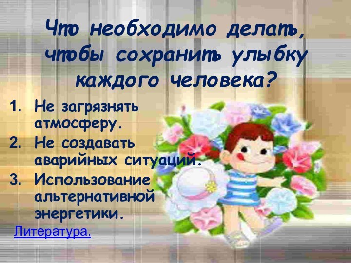 Что необходимо делать, чтобы сохранить улыбку каждого человека?Не загрязнять атмосферу.Не создавать аварийных ситуаций.Использование альтернативной энергетики.Литература.