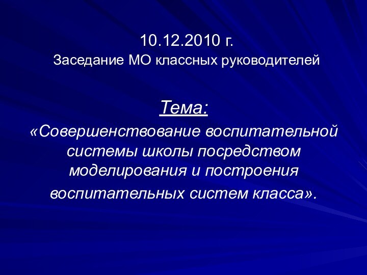 10.12.2010 г.  Заседание МО классных руководителей Тема: «Совершенствование воспитательной системы школы