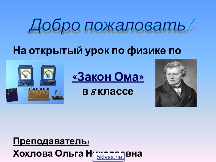 На открытый урок по физике по теме:«Закон Ома»в 8 классеПреподаватель: Хохлова Ольга НиколаевнаДобро пожаловать!