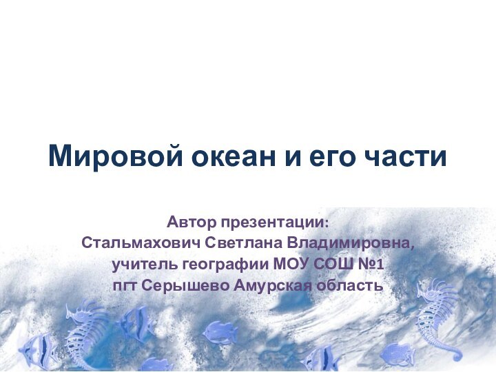 Мировой океан и его частиАвтор презентации:Стальмахович Светлана Владимировна,учитель географии МОУ СОШ №1пгт Серышево Амурская область