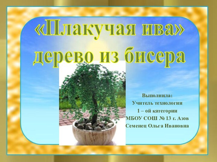 Выполнила:Учитель технологии1 – ой категорииМБОУ СОШ № 13 г. АзовСеменец Ольга Ивановна«Плакучая ива» дерево из бисера