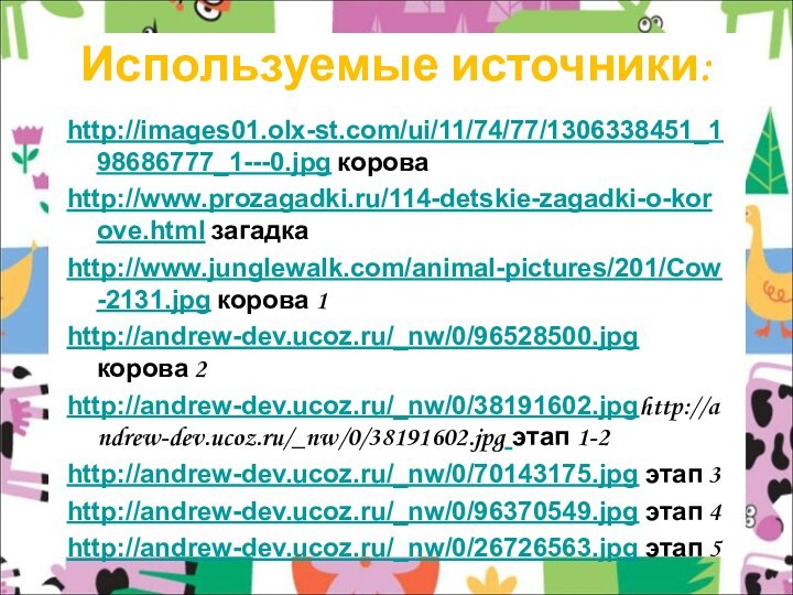 Используемые источники:http://images01.olx-st.com/ui/11/74/77/1306338451_198686777_1---0.jpg короваhttp://www.prozagadki.ru/114-detskie-zagadki-o-korove.html загадкаhttp://www.junglewalk.com/animal-pictures/201/Cow-2131.jpg корова 1http://andrew-dev.ucoz.ru/_nw/0/96528500.jpg корова 2http://andrew-dev.ucoz.ru/_nw/0/38191602.jpghttp://andrew-dev.ucoz.ru/_nw/0/38191602.jpg этап 1-2http://andrew-dev.ucoz.ru/_nw/0/70143175.jpg этап 3http://andrew-dev.ucoz.ru/_nw/0/96370549.jpg этап 4http://andrew-dev.ucoz.ru/_nw/0/26726563.jpg этап 5